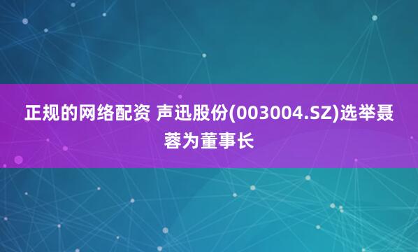 正规的网络配资 声迅股份(003004.SZ)选举聂蓉为董事长