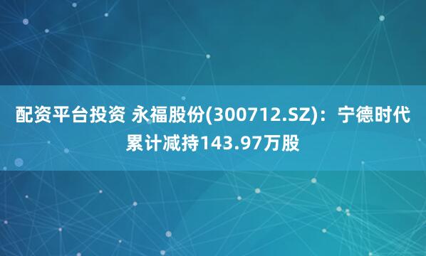 配资平台投资 永福股份(300712.SZ)：宁德时代累计减持143.97万股