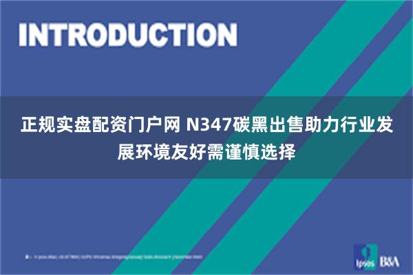 正规实盘配资门户网 N347碳黑出售助力行业发展环境友好需谨慎选择