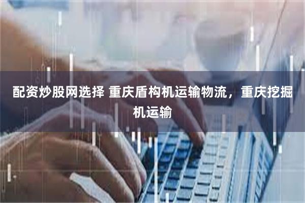 配资炒股网选择 重庆盾构机运输物流，重庆挖掘机运输
