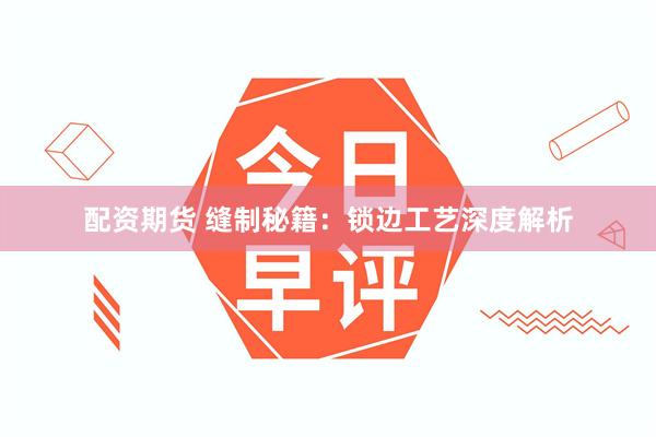配资期货 缝制秘籍：锁边工艺深度解析