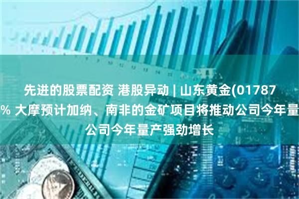先进的股票配资 港股异动 | 山东黄金(01787)尾盘涨超7% 大摩预计加纳、南非的金矿项目将推动公司今年量产强劲增长