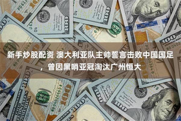 新手炒股配资 澳大利亚队主帅誓言击败中国国足，曾因黑哨亚冠淘汰广州恒大