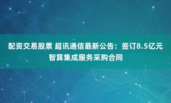 配资交易股票 超讯通信最新公告：签订8.5亿元智算集成服务采购合同