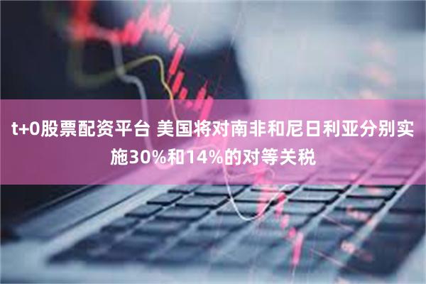t+0股票配资平台 美国将对南非和尼日利亚分别实施30%和14%的对等关税