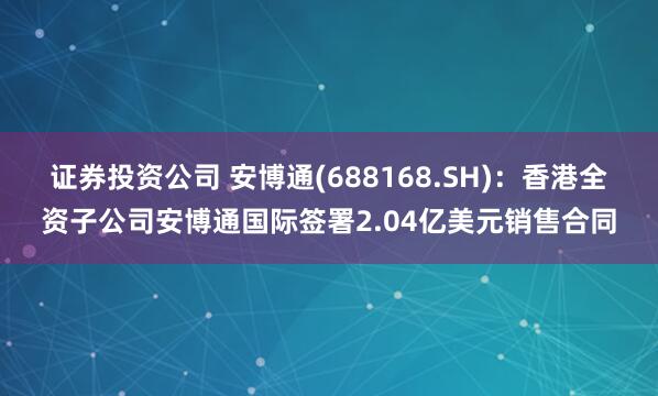 证券投资公司 安博通(688168.SH)：香港全资子公司安博通国际签署2.04亿美元销售合同