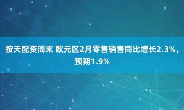 按天配资周末 欧元区2月零售销售同比增长2.3%，预期1.9%