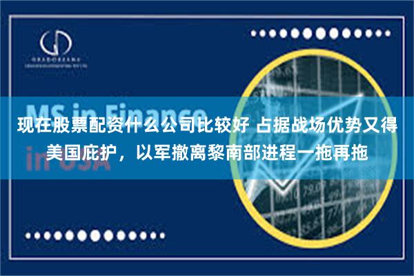 现在股票配资什么公司比较好 占据战场优势又得美国庇护，以军撤离黎南部进程一拖再拖