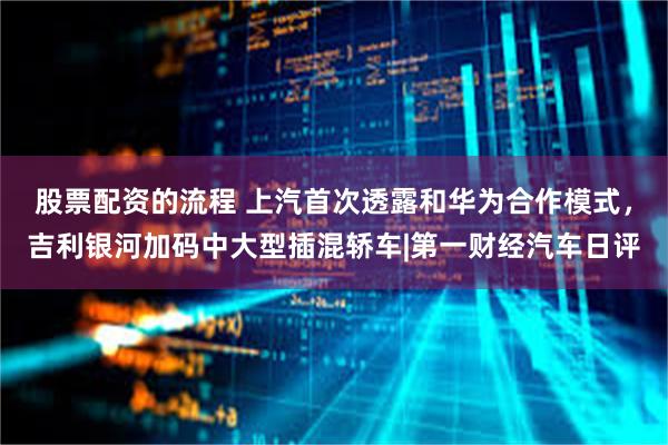 股票配资的流程 上汽首次透露和华为合作模式，吉利银河加码中大型插混轿车|第一财经汽车日评