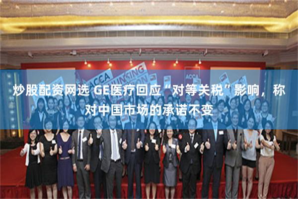 炒股配资网选 GE医疗回应“对等关税”影响，称对中国市场的承诺不变