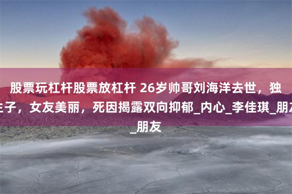 股票玩杠杆股票放杠杆 26岁帅哥刘海洋去世，独生子，女友美丽，死因揭露双向抑郁_内心_李佳琪_朋友