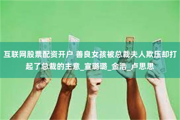 互联网股票配资开户 善良女孩被总裁夫人欺压却打起了总裁的主意_宣璐璐_金浩_卢思思