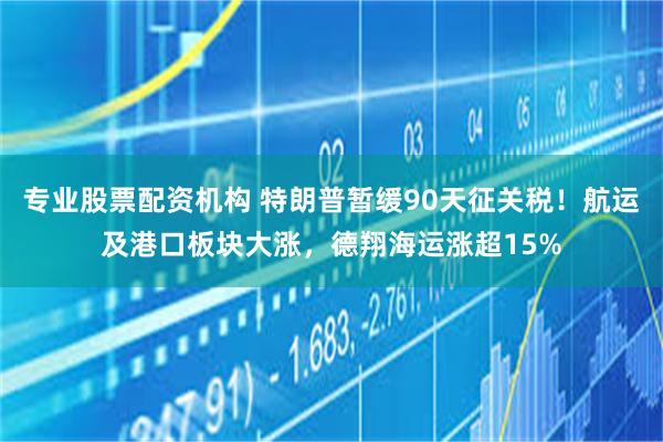 专业股票配资机构 特朗普暂缓90天征关税！航运及港口板块大涨，德翔海运涨超15%