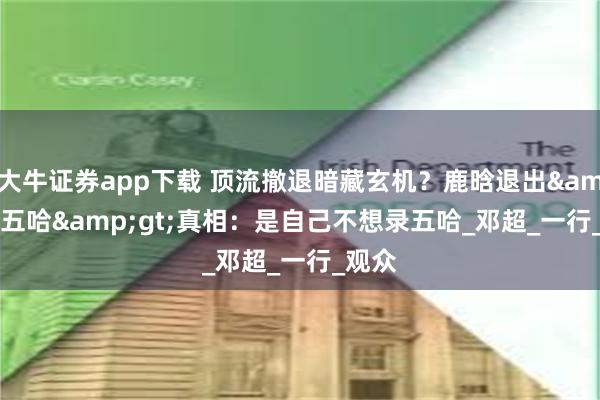 大牛证券app下载 顶流撤退暗藏玄机？鹿晗退出&lt;五哈&gt;真相：是自己不想录五哈_邓超_一行_观众