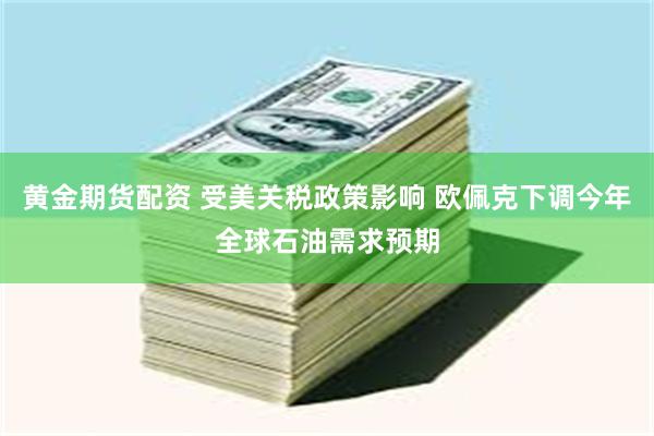黄金期货配资 受美关税政策影响 欧佩克下调今年全球石油需求预期