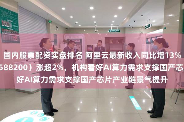 国内股票配资实盘排名 阿里云最新收入同比增13%，科创芯片ETF（588200）涨超2%，机构看好AI算力需求支撑国产芯片产业链景气提升