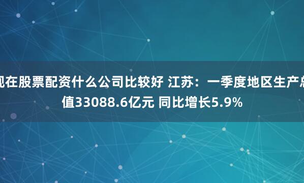 现在股票配资什么公司比较好 江苏：一季度地区生产总值33088.6亿元 同比增长5.9%