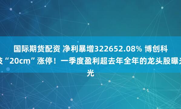 国际期货配资 净利暴增322652.08% 博创科技“20cm”涨停！一季度盈利超去年全年的龙头股曝光