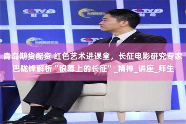 青岛期货配资 红色艺术进课堂，长征电影研究专家巴陇锋解析“银幕上的长征”_精神_讲座_师生
