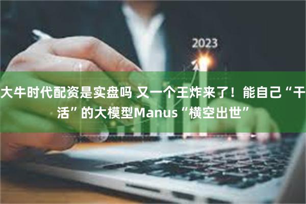 大牛时代配资是实盘吗 又一个王炸来了！能自己“干活”的大模型Manus“横空出世”
