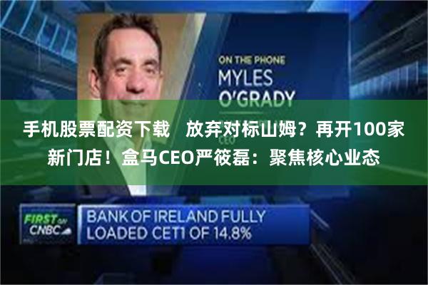 手机股票配资下载   放弃对标山姆？再开100家新门店！盒马CEO严筱磊：聚焦核心业态
