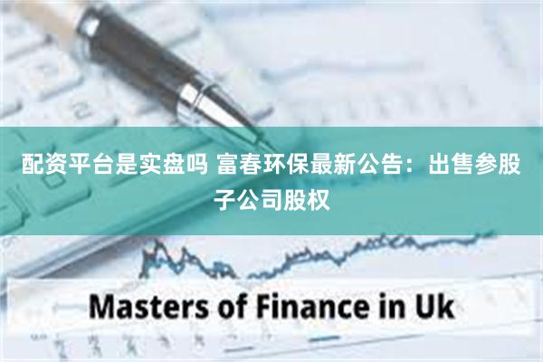 配资平台是实盘吗 富春环保最新公告：出售参股子公司股权