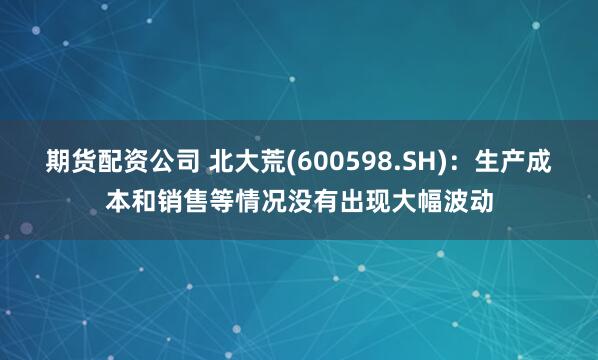 期货配资公司 北大荒(600598.SH)：生产成本和销售等情况没有出现大幅波动