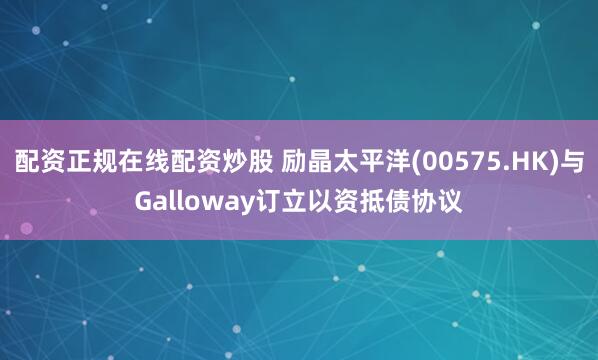 配资正规在线配资炒股 励晶太平洋(00575.HK)与Galloway订立以资抵债协议