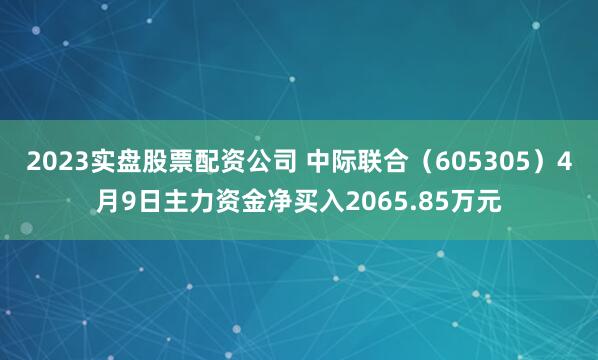2023实盘股票配资公司 中际联合（605305）4月9日主力资金净买入2065.85万元