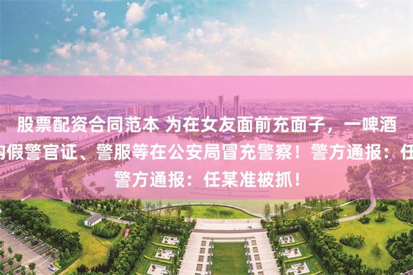 股票配资合同范本 为在女友面前充面子，一啤酒销售员网购假警官证、警服等在公安局冒充警察！警方通报：任某准被抓！