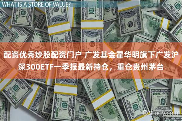 配资优秀炒股配资门户 广发基金霍华明旗下广发沪深300ETF一季报最新持仓，重仓贵州茅台