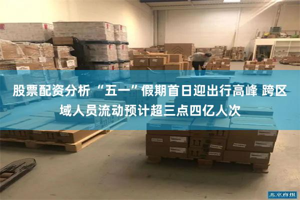股票配资分析 “五一”假期首日迎出行高峰 跨区域人员流动预计超三点四亿人次