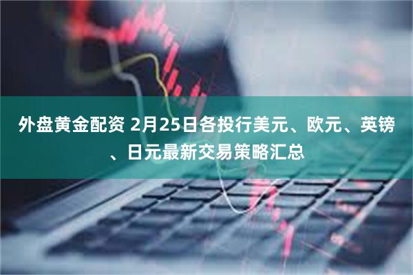外盘黄金配资 2月25日各投行美元、欧元、英镑、日元最新交易策略汇总