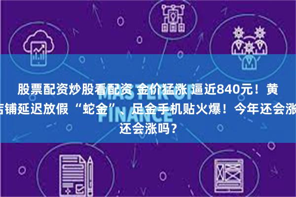 股票配资炒股看配资 金价猛涨 逼近840元！黄金店铺延迟放假 “蛇金”、足金手机贴火爆！今年还会涨吗？