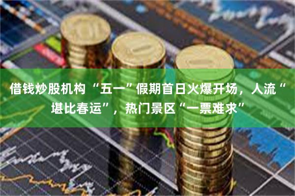 借钱炒股机构 “五一”假期首日火爆开场，人流“堪比春运”，热门景区“一票难求”