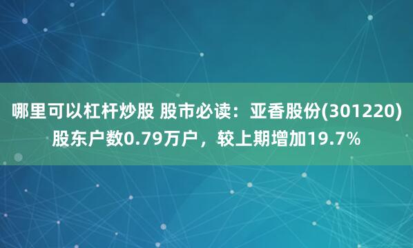 哪里可以杠杆炒股 股市必读：亚香股份(301220)股东户数0.79万户，较上期增加19.7%