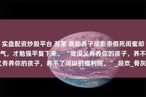 实盘配资炒股平台 苏茉 我助养子成影帝假死闺蜜却悔疯了 我深吸了好几口气，才勉强平复下来。 　　“我没义务养你的孩子，养不了可以扔福利院。”_段欢_骨灰盒_什么