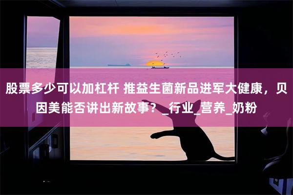 股票多少可以加杠杆 推益生菌新品进军大健康，贝因美能否讲出新故事？_行业_营养_奶粉