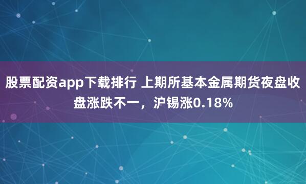 股票配资app下载排行 上期所基本金属期货夜盘收盘涨跌不一，沪锡涨0.18%
