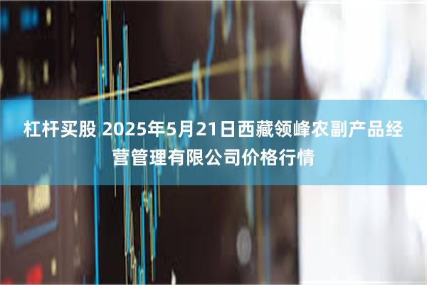 杠杆买股 2025年5月21日西藏领峰农副产品经营管理有限公司价格行情