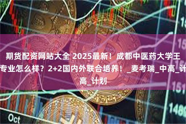 期货配资网站大全 2025最新！成都中医药大学王牌专业怎么样？2+2国内外联合培养！_麦考瑞_中高_计划