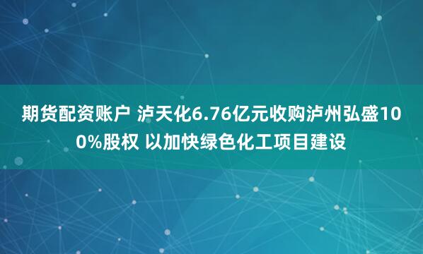 期货配资账户 泸天化6.76亿元收购泸州弘盛100%股权 以加快绿色化工项目建设