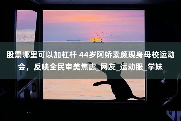 股票哪里可以加杠杆 44岁阿娇素颜现身母校运动会，反映全民审美焦虑_网友_运动服_学妹