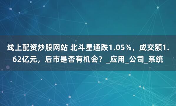 线上配资炒股网站 北斗星通跌1.05%，成交额1.62亿元，后市是否有机会？_应用_公司_系统