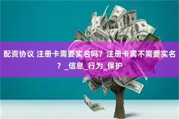 配资协议 注册卡需要实名吗？注册卡需不需要实名？_信息_行为_保护
