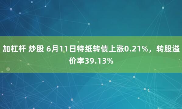 加杠杆 炒股 6月11日特纸转债上涨0.21%，转股溢价率39.13%