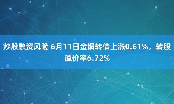 炒股融资风险 6月11日金铜转债上涨0.61%，转股溢价率6.72%