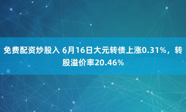 免费配资炒股入 6月16日大元转债上涨0.31%，转股溢价率20.46%