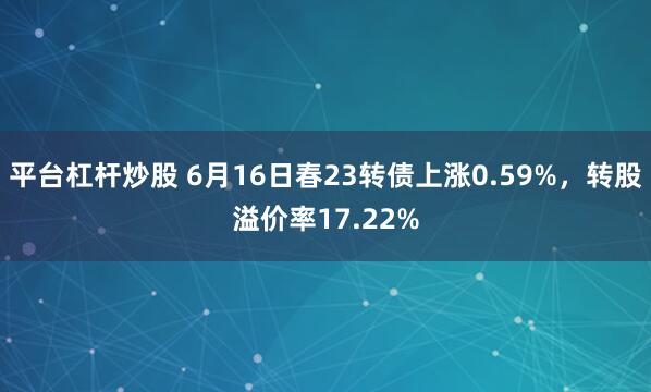 平台杠杆炒股 6月16日春23转债上涨0.59%，转股溢价率17.22%