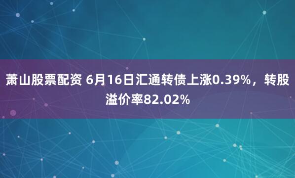 萧山股票配资 6月16日汇通转债上涨0.39%，转股溢价率82.02%